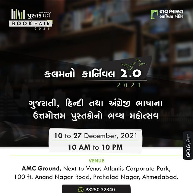 નવા, મજેદાર અને વિવિધ વિષયોના અદ્ભુત પુસ્તકો સાથે નવભારત સાહિત્ય મંદિર યોજી રહ્યું છે, કલમનો કાર્નિવલ - સિઝન-૨. 

👉🏼Date: 10th to 27th December, 2021
👉🏼Time: 10 am to 10 pm
👉🏼Venue: AMC Ground, Next to Venus Atlantis Corporate Park, 100 Feet Anand Nagar Road, Prahlad Nagar, Ahmedabad-380015

#bookfair #ahmedabad #navbharatsahityamandir #literature #romance #thriller #crime #suspense #books #mythology #children #history #mystery #politics #biography #selfhelp #inspirational #motivational #carnival #gujarat #readers